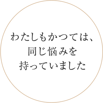 わたしもかつては、 同じ悩みを 持っていました。