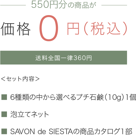 初回限定550円分の商品が価格0円(税込) 送料全国一律360円 <セット内容> 6種類の中から選べるプチ石鹸(10g)1個 泡立てネット SAVONdeSIESTAの商品カタログ1部