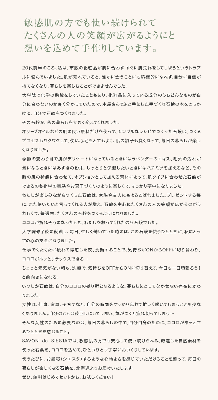 敏感肌の方でも使い続けられてたくさんの人の笑顔が広がるようにと想いを込めて手作りしています。20代前半のころ、私は、市販の化粧品が肌に合わず、すぐに肌荒れをしてしまうというトラブルに悩んでいました。肌が荒れていると、誰かに会うことにも積極的になれず、自分に自信が持てなくなり、暮らしを楽しむことができませんでした。大学院で化学の勉強をしていたこともあり、化粧品に入っている成分のうちどんなものが自分に合わないのか良く分かっていたので、本屋さんでふと手にした手づくり石鹸の本をきっかけに、自分で石鹸をつくりました。その石鹸が、私の暮らしを大きく変えてくれました。オリーブオイルなどの肌に良い原料だけを使って、シンプルなレシピでつくった石鹸は、つくるプロセスもワクワクして、使い心地もとてもよく、肌の調子も良くなって、毎日の暮らしが楽しくなりました。季節の変わり目で肌がデリケートになっているときにはラベンダーのエキス、毛穴の汚れが気になるときにはあずきの粉末、しっとりと保湿したいときにはハチミツを加えるなど、その時の肌の状態に合わせて、オプションとして加える素材によって、肌タイプに合わせた石鹸ができるのも化学の実験やお菓子づくりのように楽しくて、すっかり夢中になりました。わたしが楽しみながらつくった石鹸は、家族や友人にもよろこばれました。プレゼントする毎に、また使いたいと言ってくれる人が増え、石鹸を中心にたくさんの人の笑顔が広がるのがうれしくて、毎週末、たくさんの石鹸をつくるようになりました。ココロが折れそうになったとき、わたしを救ってくれたのも石鹸でした。大学院修了後に就職し、毎日、忙しく働いていた時には、この石鹸を使うひとときが、私にとっての心の支えになりました。仕事でくたくたに疲れて帰宅した夜、洗顔することで、気持ちがONからOFFに切り替わり、ココロがホッとリラックスできる…ちょっと元気がない朝も、洗顔で、気持ちをOFFからONに切り替えて、今日も一日頑張ろう！と前向きになれる。いつしか石鹸は、自分のココロの拠り所となるような、暮らしにとって欠かせない存在に変わりました。女性は、仕事、家事、子育てなど、自分の時間をすっかり忘れて忙しく働いてしまうことも少なくありません。自分のことは後回しにしてしまい、気がつくと疲れ切ってしまう…そんな女性のために必要なのは、毎日の暮らしの中で、自分自身のために、ココロがホッとするひとときを感じること。SAVONdeSIESTAでは、敏感肌の方でも安心して使い続けられる、厳選した自然素材を使った石鹸を、ココロを込めて、ひとつひとつ丁寧におつくりしています。使うたびに、お昼寝(シエスタ)するような心地よさを感じていただけることを願って、毎日の暮らしが楽しくなる石鹸を、北海道よりお届けいたします。ぜひ、無料はじめてセットから、お試しください！