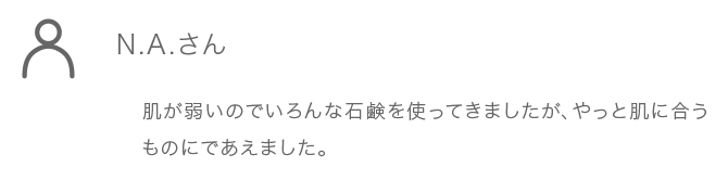 N.A.さん 肌が弱いのでいろんな石鹸を使ってきましたが、やっと肌に合うものにであえました。