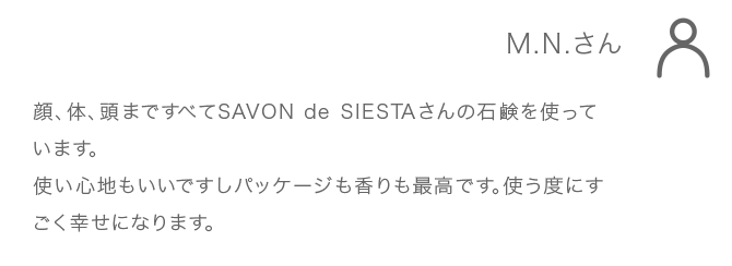 M.N.さん 顔、体、頭まですべてSAVONdeSIESTAさんの石鹸を使っています。使い心地もいいですしパッケージも香りも最高です。使う度にすごく幸せになります。