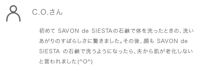 C.O.さん 初めてSAVONdeSIESTA の石鹸で体を洗ったときの、洗 いあがりのすばらしさに驚きました。その後、顔もSAVON deSIESTAの石鹸で洗うようになったら、夫から肌が老化し ないと言われました