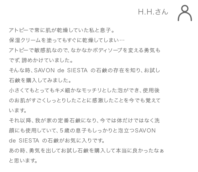 H.H.さん アトピーで常に肌が乾燥していた私と息子。 保湿クリームを塗ってもすぐに乾燥してしまい… アトピーで敏感肌なので、なかなかボディソープを変える勇気 もでず、諦めかけていました。 そんな時、SAVONdeSIESTAの石鹸の存在を知り、お試し石 鹸を購入してみました。 小さくてもとってもキメ細かなモッチリとした泡ができ、使用 後のお肌がすごくしっとりしたことに感激したことを今でも 覚えています。 それ以降、我が家の定番石鹸になり、今では体だけではなく洗 顔にも使用していて、5歳の息子もしっかりと泡立つSAVON deSIESTAの石鹸がお気に入りです。 あの時、勇気を出してお試し石鹸を購入して本当に良かった なぁと思います。