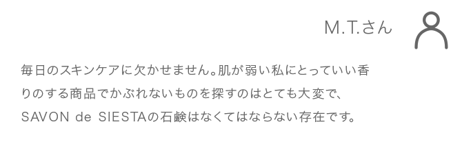 M.T.さん 毎日のスキンケアに欠かせません。肌が弱い私にとっていい香 りのする商品でかぶれないものを探すのはとても大変で、 SAVONdeSIESTAの石鹸はなくてはならない存在です。