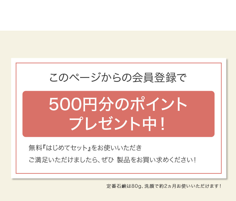 このページからの会員登録で 500円分のポイント プレゼント中！ 無料『はじめてセット』をお使いいただき ご満足いただけましたら、ぜひ製品をお買い求めください！ 定番石鹸は80g、洗顔で約2ヵ月お使いいただけます！