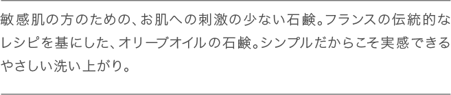 敏感肌の方のための、お肌への刺激の少ない石鹸。フランスの伝統的 なレシピを基にした、オリーブオイルの石鹸。シンプルだからこそ実 感できるやさしい洗い上がり。