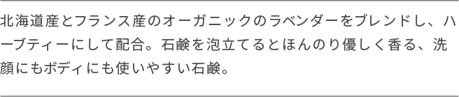 北海道産とフランス産のオーガニックのラベンダーをブレンドし、ハーブティーにして配合。石鹸を泡立てるとほんのり優しく香る、洗 顔にもボディにも使いやすい石鹸。