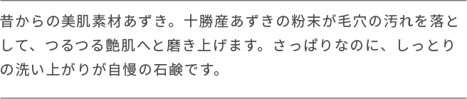 昔からの美肌素材あずき。十勝産あずきの粉末が毛穴の汚れを落と して、つるつる艶肌へと磨き上げます。さっぱりなのに、しっとり の洗い上がりが自慢の石鹸です。