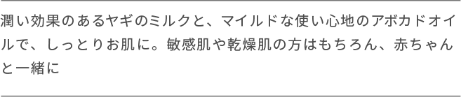 潤い効果のあるヤギのミルクと、マイルドな使い心地のアボカドオイ ルで、しっとりお肌に。敏感肌や乾燥肌の方はもちろん、赤ちゃんと一緒に