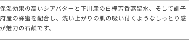 保湿効果の高いシアバターと下川産の白樺芳香蒸留水、そして訓子 府産の蜂蜜を配合し、洗い上がりの肌の吸い付くようなしっとり感が魅力の石鹸です。